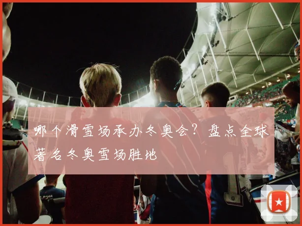 哪个滑雪场承办冬奥会？盘点全球著名冬奥雪场胜地