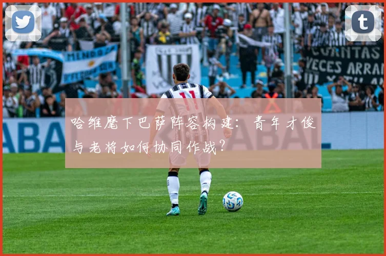 哈维麾下巴萨阵容构建：青年才俊与老将如何协同作战？