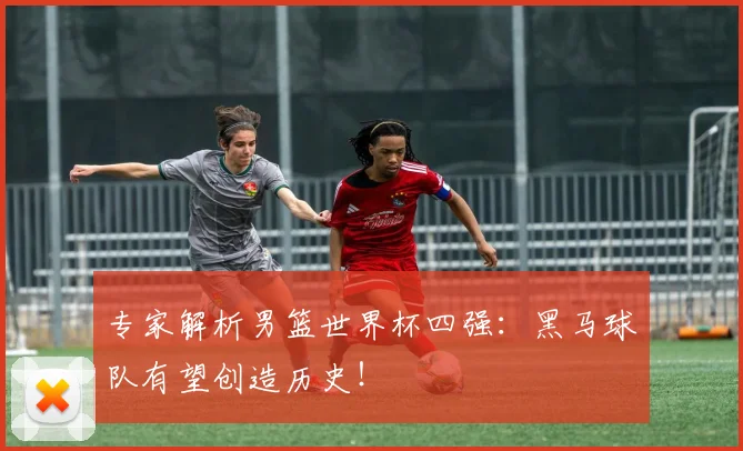 专家解析男篮世界杯四强：黑马球队有望创造历史！