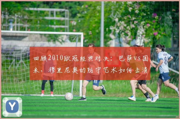 回顾2010欧冠经典对决：巴萨vs国米，穆里尼奥的防守艺术如何击溃传控？