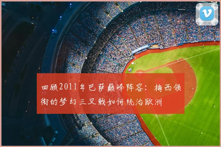 回顾2011年巴萨巅峰阵容：梅西领衔的梦幻三叉戟如何统治欧洲