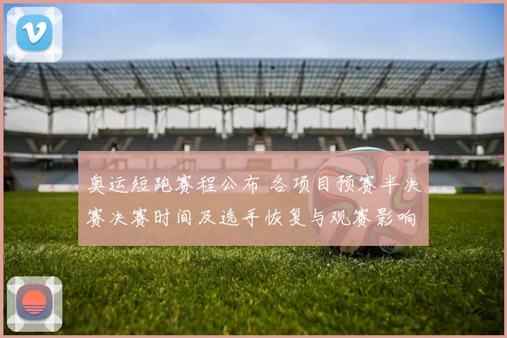 奥运短跑赛程公布 各项目预赛半决赛决赛时间及选手恢复与观赛影响