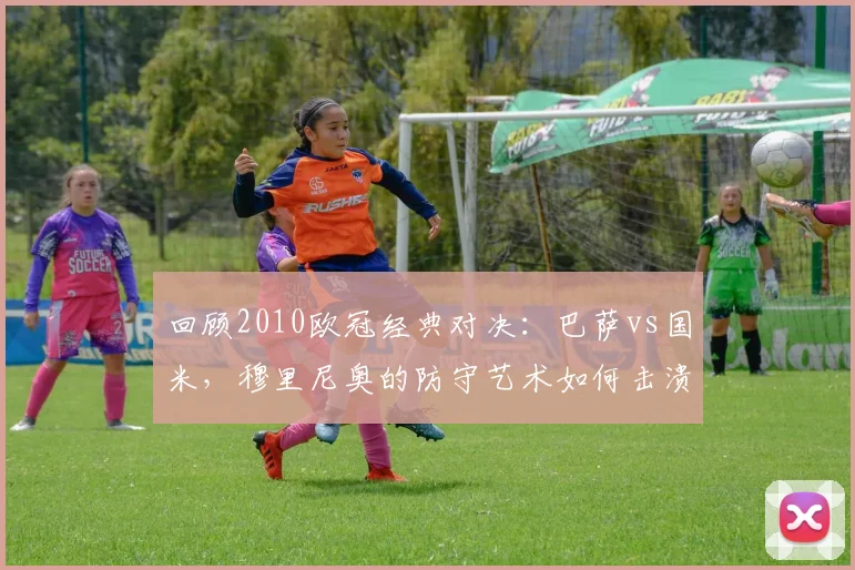 回顾2010欧冠经典对决：巴萨vs国米，穆里尼奥的防守艺术如何击溃传控？