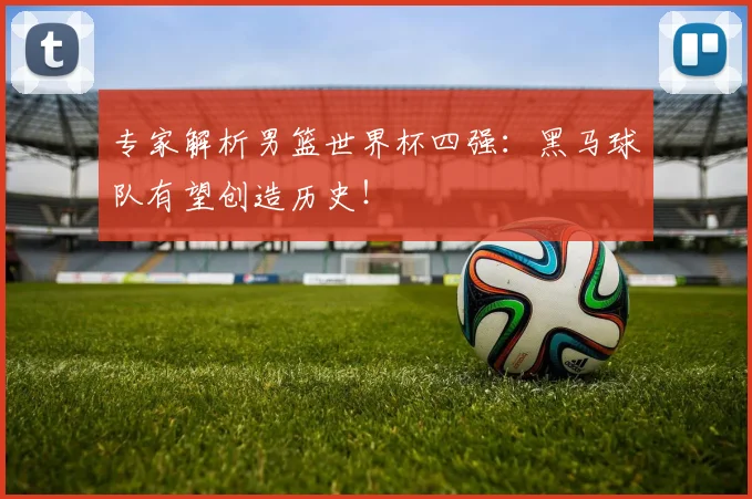 专家解析男篮世界杯四强：黑马球队有望创造历史！
