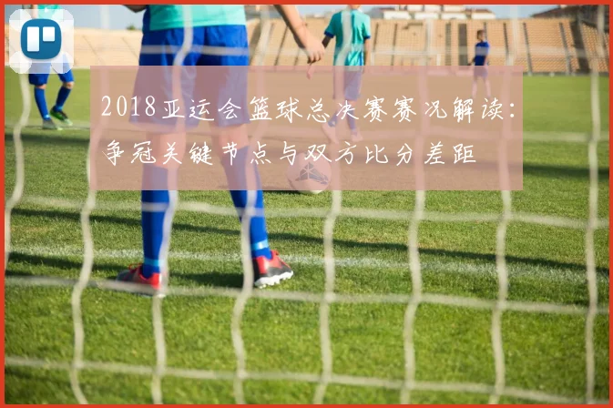2018亚运会篮球总决赛赛况解读：争冠关键节点与双方比分差距