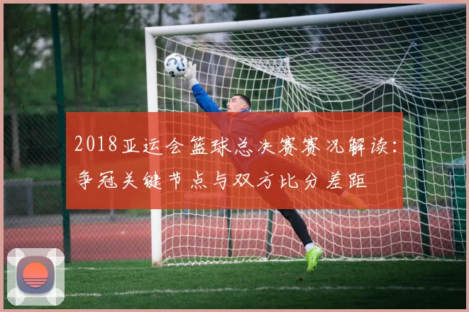 2018亚运会篮球总决赛赛况解读：争冠关键节点与双方比分差距